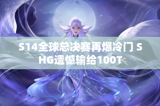 S14全球总决赛再爆冷门 SHG遗憾输给100T