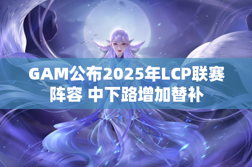 GAM公布2025年LCP联赛阵容 中下路增加替补